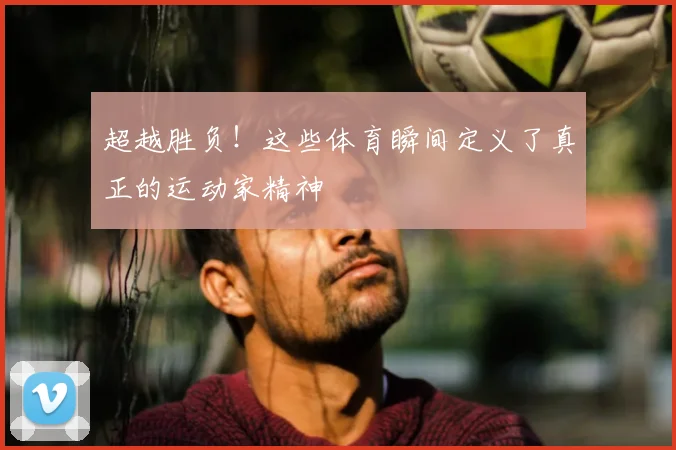 超越胜负!这些体育瞬间定义了真正的运动家精神