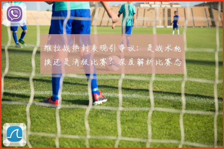 维拉战热刺表现引争议:是战术轮换还是消极比赛?深度解析比赛态度与争议焦点