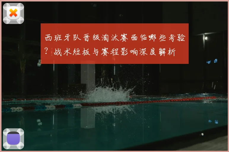 西班牙队晋级淘汰赛面临哪些考验?战术短板与赛程影响深度解析